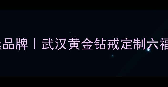 武汉六福珠宝婚庆定制首选品牌武汉黄金钻戒定制六福珠宝武汉分公司官方攻略