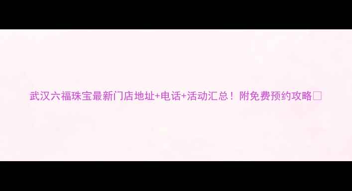 图片 武汉六福珠宝最新门店地址+电话+活动汇总！附免费预约攻略🎁