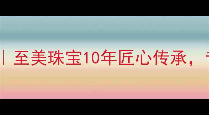 武汉定制婚庆珠宝专家至美珠宝10年匠心传承专治爱情信物定制难题