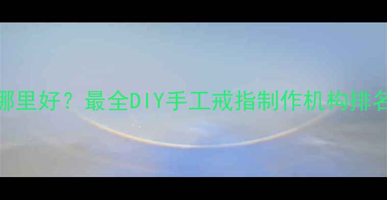 图片 武汉定制戒指哪里好？最全DIY手工戒指制作机构排名及制作流程全