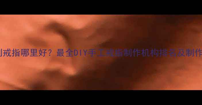 武汉定制戒指哪里好最全DIY手工戒指制作机构排名及制作流程全