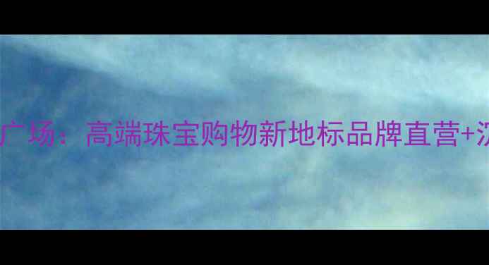 武汉金叶珠宝广场高端珠宝购物新地标品牌直营沉浸式体验全