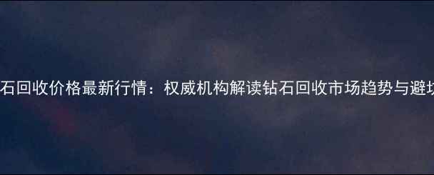 武汉钻石回收价格最新行情权威机构解读钻石回收市场趋势与避坑指南