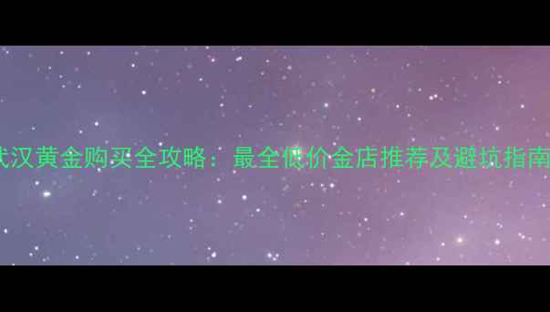 武汉黄金购买全攻略最全低价金店推荐及避坑指南