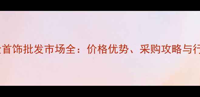 图片 武汉黄金首饰批发市场全：价格优势、采购攻略与行业趋势2