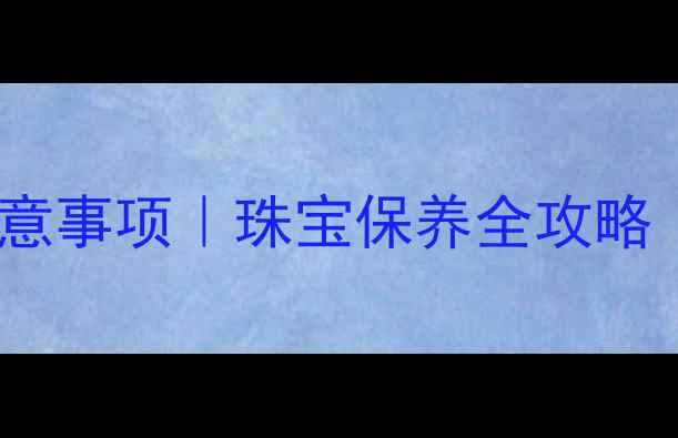 殊砂首饰长期佩戴注意事项珠宝保养全攻略附佩戴禁忌清单