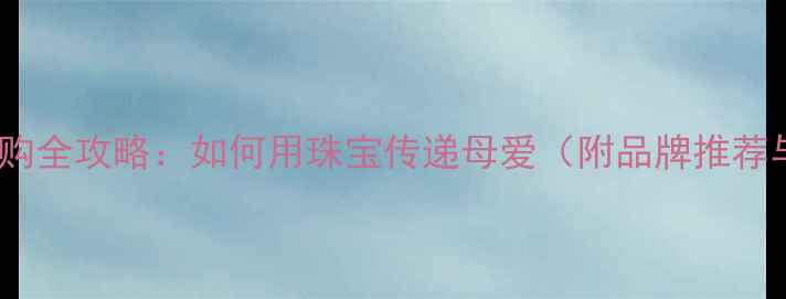 母亲节珠宝选购全攻略如何用珠宝传递母爱附品牌推荐与保养指南