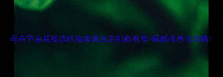 图片 母亲节金戒指选购指南黄金定制款推荐+佩戴保养全攻略1