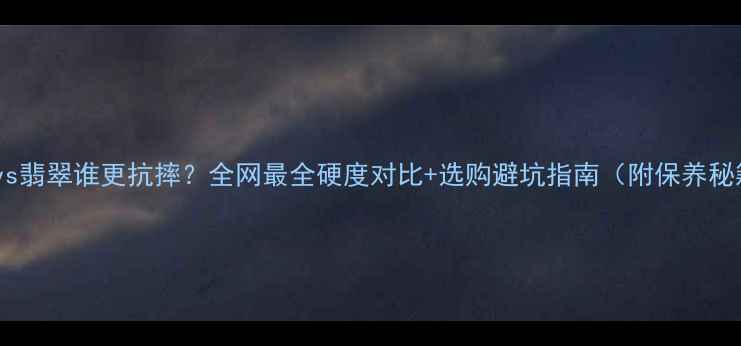 水晶vs翡翠谁更抗摔全网最全硬度对比选购避坑指南附保养秘籍