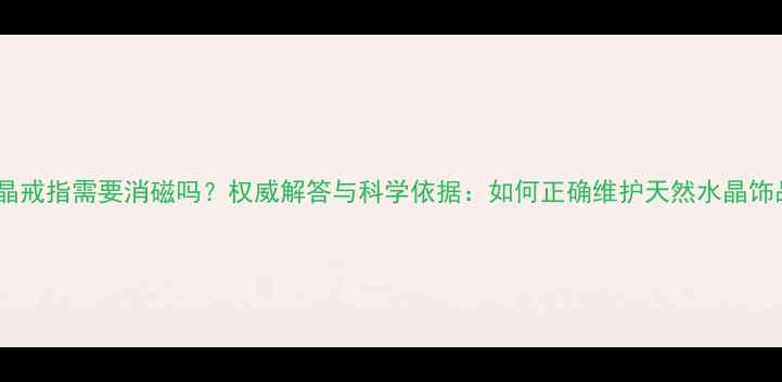 图片 水晶戒指需要消磁吗？权威解答与科学依据：如何正确维护天然水晶饰品2