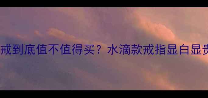 水滴形婚戒到底值不值得买水滴款戒指显白显贵全攻略