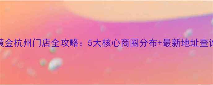 永坤黄金杭州门店全攻略5大核心商圈分布最新地址查询指南