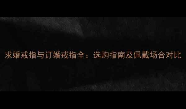 求婚戒指与订婚戒指全选购指南及佩戴场合对比