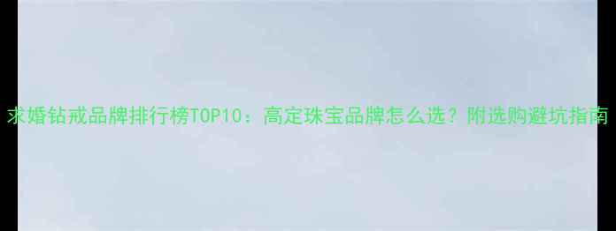 图片 求婚钻戒品牌排行榜TOP10：高定珠宝品牌怎么选？附选购避坑指南