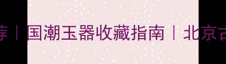 汉唐风珠宝推荐国潮玉器收藏指南北京古风饰品哪里买