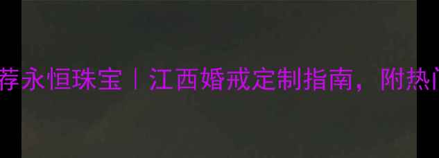 江西定制婚戒推荐永恒珠宝江西婚戒定制指南附热门款式避坑攻略