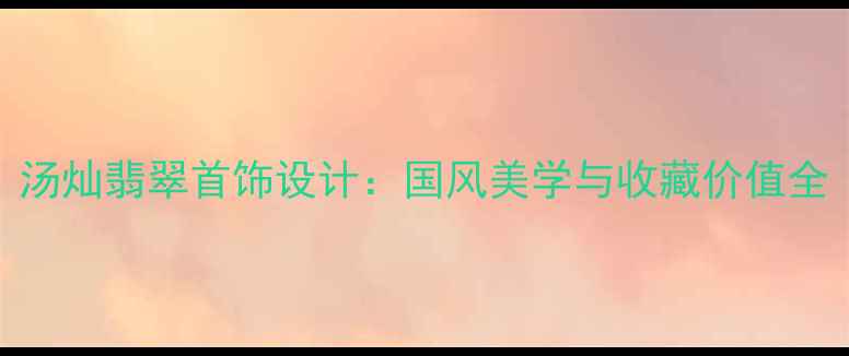 汤灿翡翠首饰设计国风美学与收藏价值全