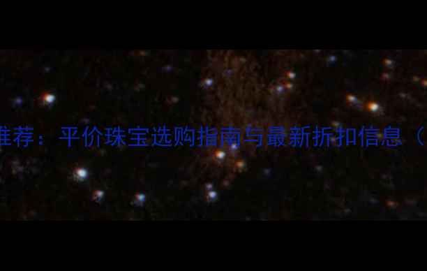 沃尔玛附近高性价比珠宝推荐平价珠宝选购指南与最新折扣信息含品牌清单及避坑攻略