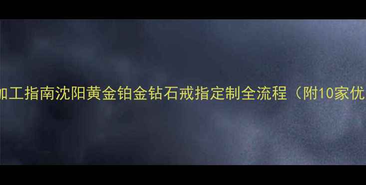 沈阳专业戒指加工指南沈阳黄金铂金钻石戒指定制全流程附10家优质工坊推荐