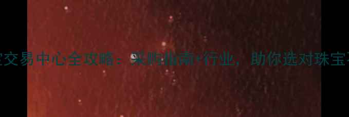 沈阳珠宝交易中心全攻略采购指南行业助你选对珠宝不踩坑