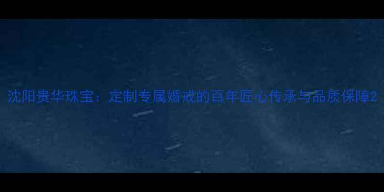 图片 沈阳贵华珠宝：定制专属婚戒的百年匠心传承与品质保障2