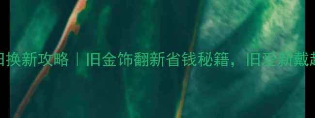 图片 沈阳黄金以旧换新攻略｜旧金饰翻新省钱秘籍，旧爱新戴超有仪式感！