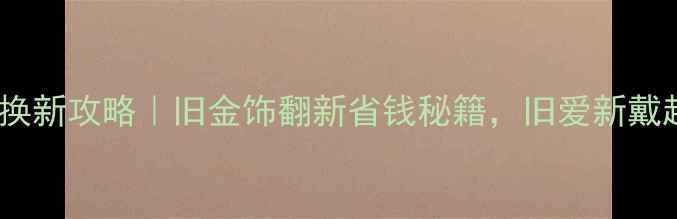 沈阳黄金以旧换新攻略旧金饰翻新省钱秘籍旧爱新戴超有仪式感