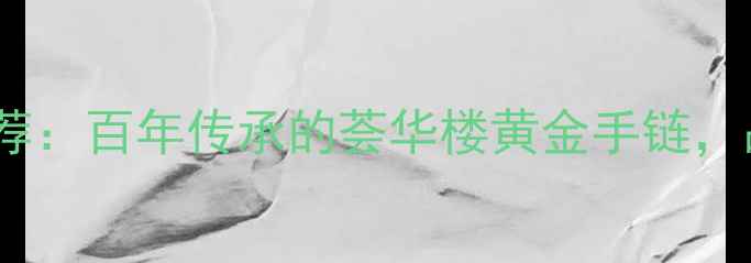 沈阳黄金手链推荐百年传承的荟华楼黄金手链品质与设计并重