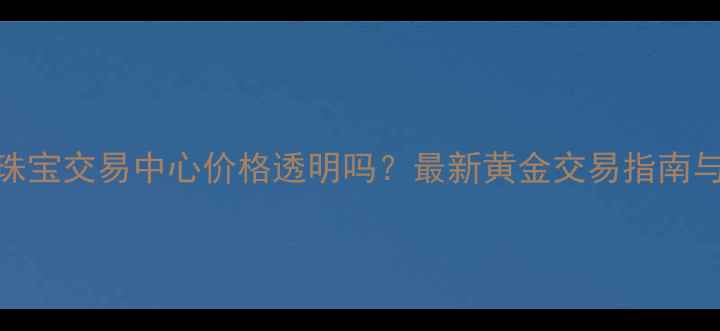 沈阳黄金珠宝交易中心价格透明吗最新黄金交易指南与市场分析