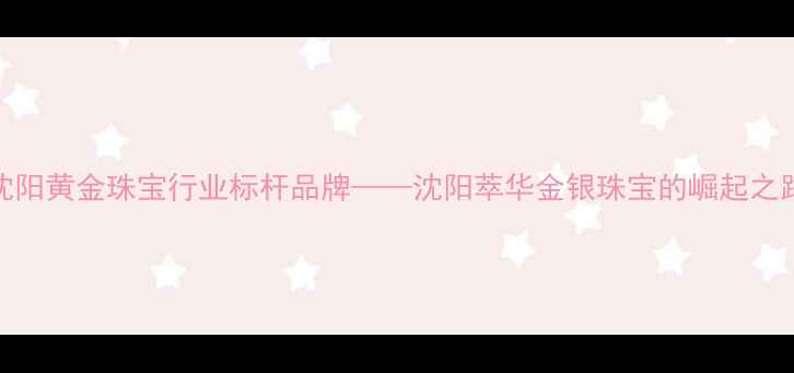 沈阳黄金珠宝行业标杆品牌沈阳萃华金银珠宝的崛起之路