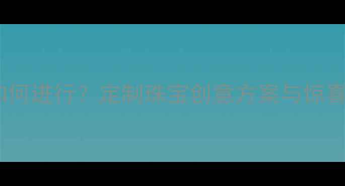 没有戒指的求婚如何进行定制珠宝创意方案与惊喜指南附案例