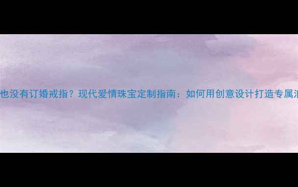 没有求婚也没有订婚戒指现代爱情珠宝定制指南如何用创意设计打造专属浪漫符号