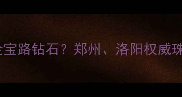 图片 河南哪里能买到正品金宝路钻石？郑州、洛阳权威珠宝店推荐及选购指南1