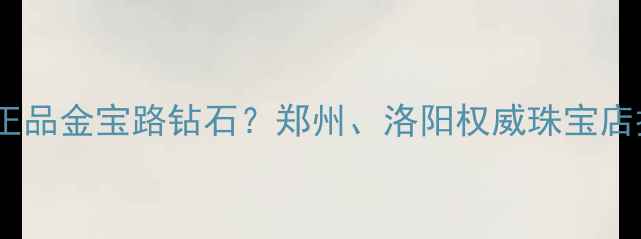 河南哪里能买到正品金宝路钻石郑州洛阳权威珠宝店推荐及选购指南