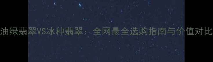 图片 油绿翡翠VS冰种翡翠：全网最全选购指南与价值对比