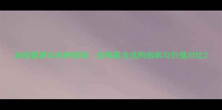 图片 油绿翡翠VS冰种翡翠：全网最全选购指南与价值对比2