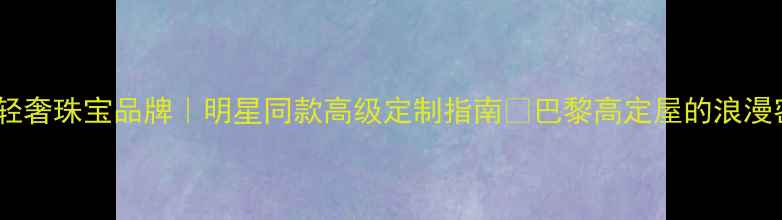 图片 法国轻奢珠宝品牌｜明星同款高级定制指南✨巴黎高定屋的浪漫密码1