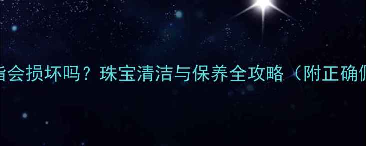 洗澡戴戒指会损坏吗珠宝清洁与保养全攻略附正确佩戴指南