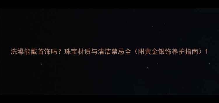 洗澡能戴首饰吗珠宝材质与清洁禁忌全附黄金银饰养护指南