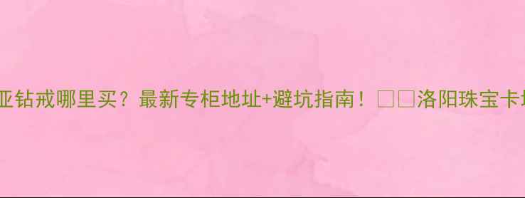 洛阳卡地亚钻戒哪里买最新专柜地址避坑指南洛阳珠宝卡地亚攻略