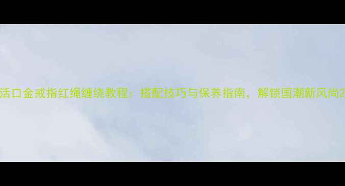 活口金戒指红绳缠绕教程搭配技巧与保养指南解锁国潮新风尚