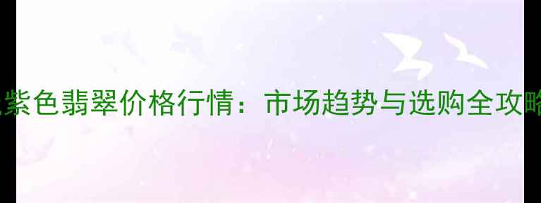 浅紫色翡翠价格行情市场趋势与选购全攻略