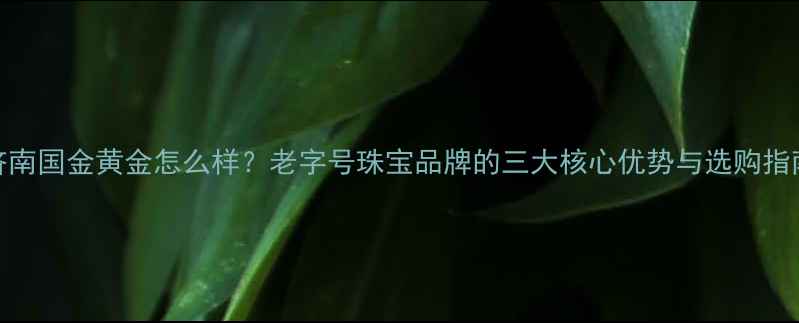 济南国金黄金怎么样老字号珠宝品牌的三大核心优势与选购指南