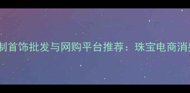 图片 济南定制首饰批发与网购平台推荐：珠宝电商消费指南2