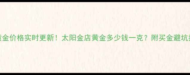 济南黄金价格实时更新太阳金店黄金多少钱一克附买金避坑指南