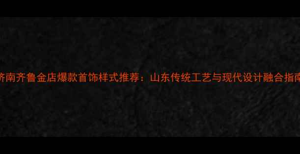 图片 济南齐鲁金店爆款首饰样式推荐：山东传统工艺与现代设计融合指南