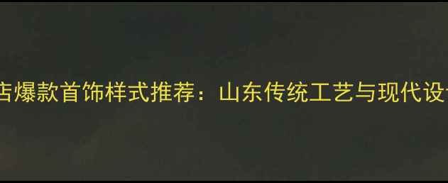 图片 济南齐鲁金店爆款首饰样式推荐：山东传统工艺与现代设计融合指南1