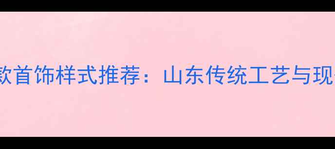 图片 济南齐鲁金店爆款首饰样式推荐：山东传统工艺与现代设计融合指南2