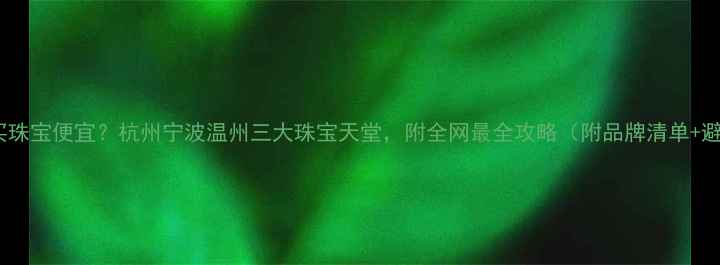 浙江哪里买珠宝便宜杭州宁波温州三大珠宝天堂附全网最全攻略附品牌清单避坑指南