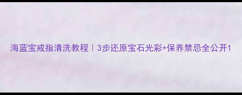 海蓝宝戒指清洗教程3步还原宝石光彩保养禁忌全公开